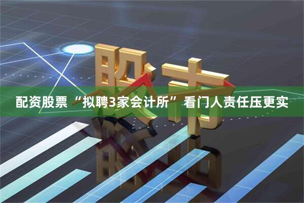 配资股票 “拟聘3家会计所” 看门人责任压更实