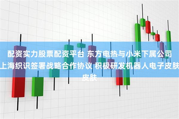 配资实力股票配资平台 东方电热与小米下属公司上海织识签署战略合作协议 积极研发机器人电子皮肤