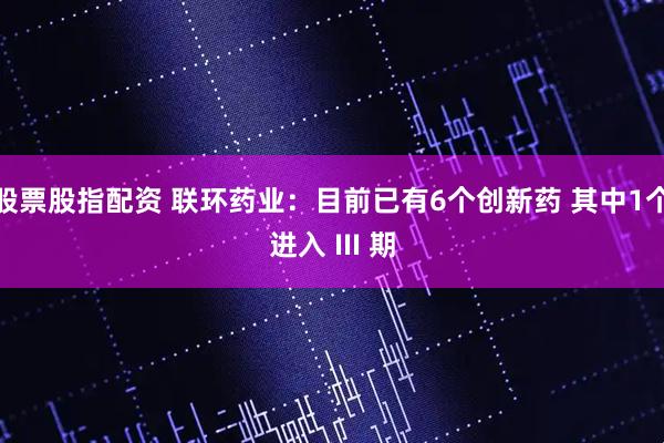股票股指配资 联环药业：目前已有6个创新药 其中1个进入 III 期