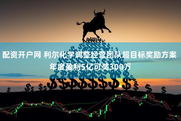 配资开户网 利尔化学调整经营团队超目标奖励方案 年度盈利5亿可奖300万