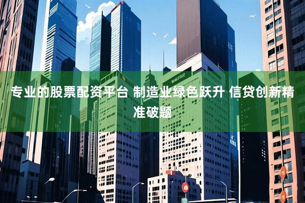 专业的股票配资平台 制造业绿色跃升 信贷创新精准破题