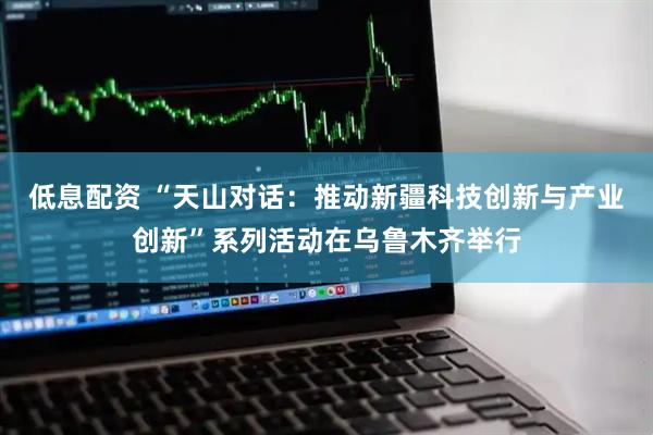 低息配资 “天山对话：推动新疆科技创新与产业创新”系列活动在乌鲁木齐举行
