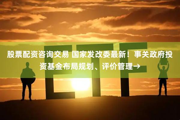 股票配资咨询交易 国家发改委最新！事关政府投资基金布局规划、评价管理→