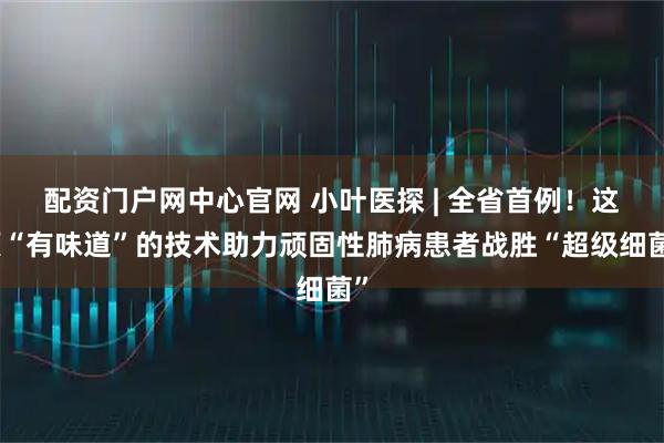 配资门户网中心官网 小叶医探 | 全省首例！这项“有味道”的技术助力顽固性肺病患者战胜“超级细菌”