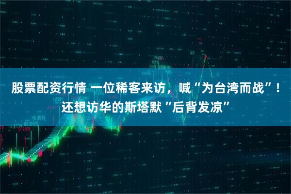 股票配资行情 一位稀客来访，喊“为台湾而战”！还想访华的斯塔默“后背发凉”