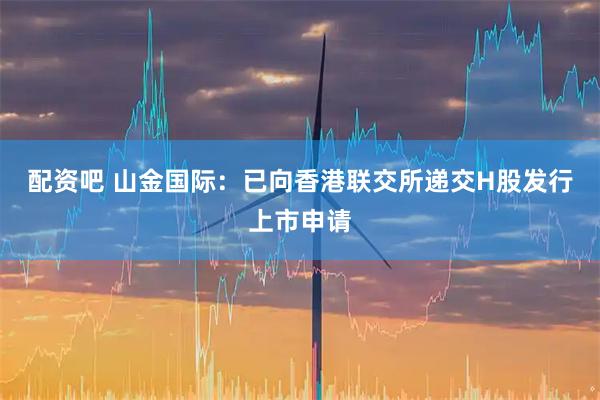 配资吧 山金国际：已向香港联交所递交H股发行上市申请