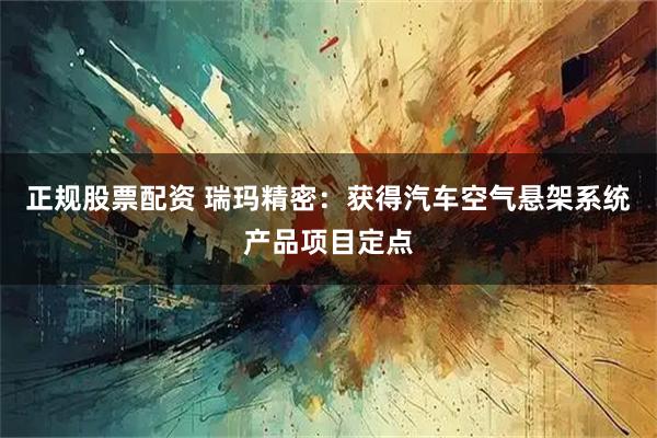 正规股票配资 瑞玛精密：获得汽车空气悬架系统产品项目定点