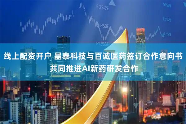 线上配资开户 晶泰科技与百诚医药签订合作意向书 共同推进AI新药研发合作