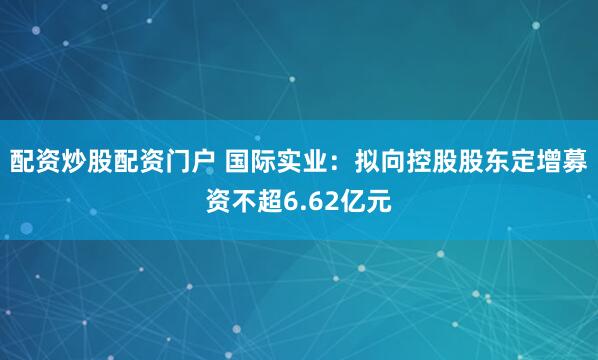 配资炒股配资门户 国际实业：拟向控股股东定增募资不超6.62亿元
