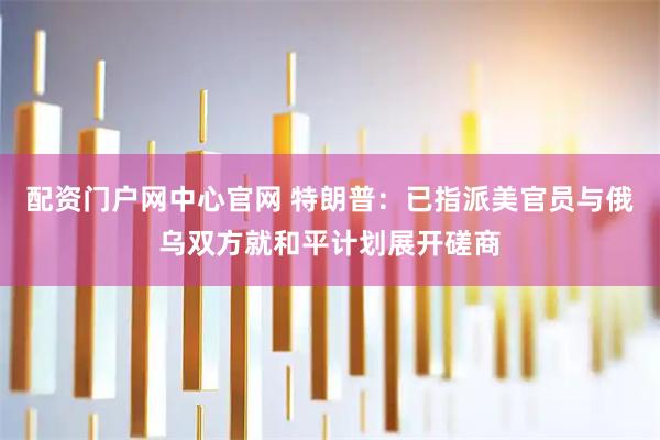 配资门户网中心官网 特朗普：已指派美官员与俄乌双方就和平计划展开磋商