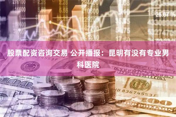 股票配资咨询交易 公开播报：昆明有没有专业男科医院
