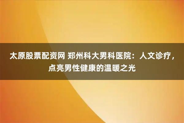 太原股票配资网 郑州科大男科医院：人文诊疗，点亮男性健康的温暖之光