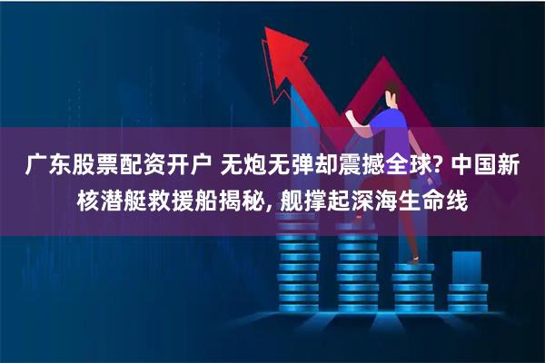 广东股票配资开户 无炮无弹却震撼全球? 中国新核潜艇救援船揭秘, 舰撑起深海生命线