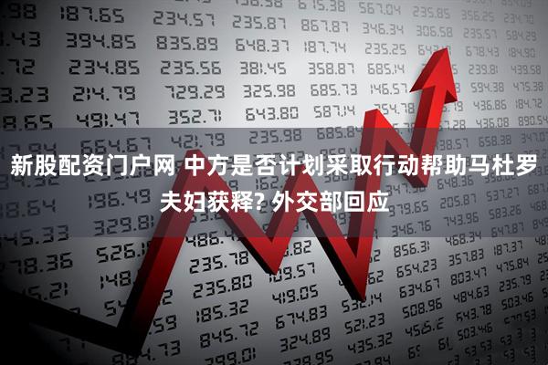 新股配资门户网 中方是否计划采取行动帮助马杜罗夫妇获释? 外交部回应