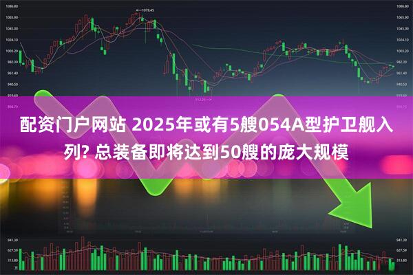 配资门户网站 2025年或有5艘054A型护卫舰入列? 总装备即将达到50艘的庞大规模