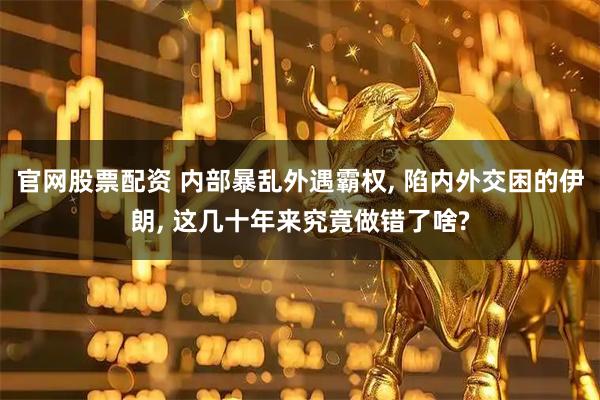 官网股票配资 内部暴乱外遇霸权, 陷内外交困的伊朗, 这几十年来究竟做错了啥?