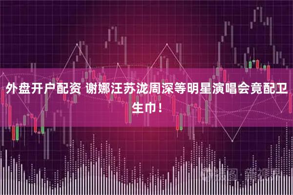 外盘开户配资 谢娜汪苏泷周深等明星演唱会竟配卫生巾！